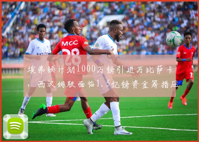 埃弗顿计划1000万镑引进万比萨卡，西汉姆联面临1.5亿镑资金筹措压力
