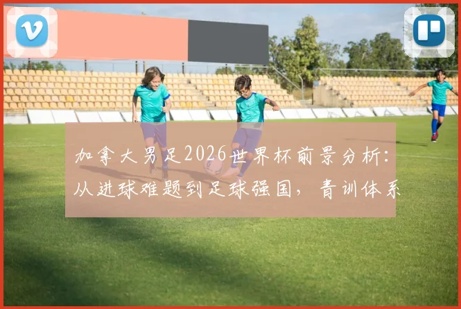 加拿大男足2026世界杯前景分析:从进球难题到足球强国,青训体系与明星球员如何助推崛起?