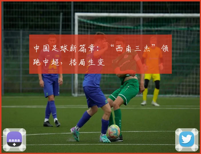 中国足球新篇章：“西南三杰”领跑中超，格局生变