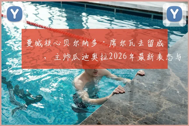 曼城核心贝尔纳多·席尔瓦去留成疑,主帅瓜迪奥拉2026年最新表态与B席续约谈判进展深度分析