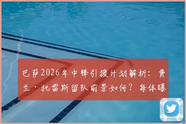 巴萨2026年中锋引援计划解析：费兰·托雷斯留队前景如何？每体曝其非首发首选