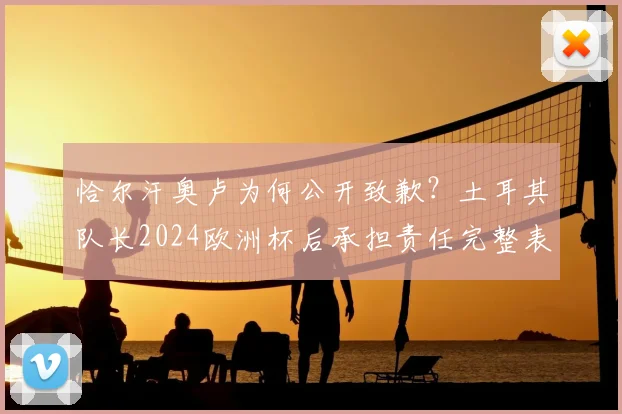 恰尔汗奥卢为何公开致歉？土耳其队长2024欧洲杯后承担责任完整表态，事件影响深度解读