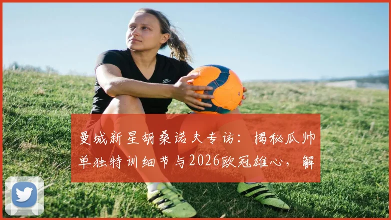 曼城新星胡桑诺夫专访：揭秘瓜帅单独特训细节与2026欧冠雄心，解析其个人发展规划