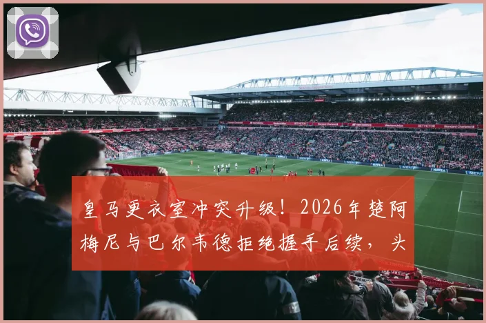 皇马更衣室冲突升级！2026年楚阿梅尼与巴尔韦德拒绝握手后续，头部受伤原因细节曝光