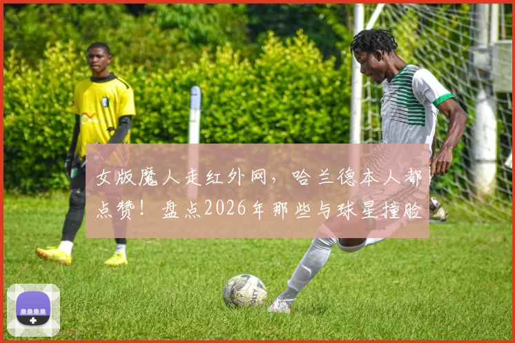 女版魔人走红外网，哈兰德本人都点赞！盘点2026年那些与球星撞脸的素人高手