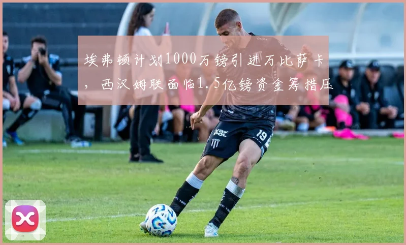 埃弗顿计划1000万镑引进万比萨卡，西汉姆联面临1.5亿镑资金筹措压力