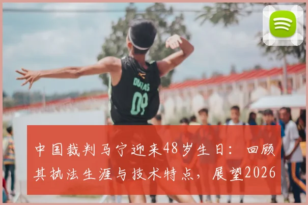 中国裁判马宁迎来48岁生日：回顾其执法生涯与技术特点，展望2026世界杯首秀前景与意义