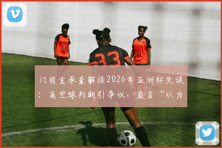 门将金承奎解读2026年亚洲杯失误:高空球判断引争议,直言“以为只有队友在那”