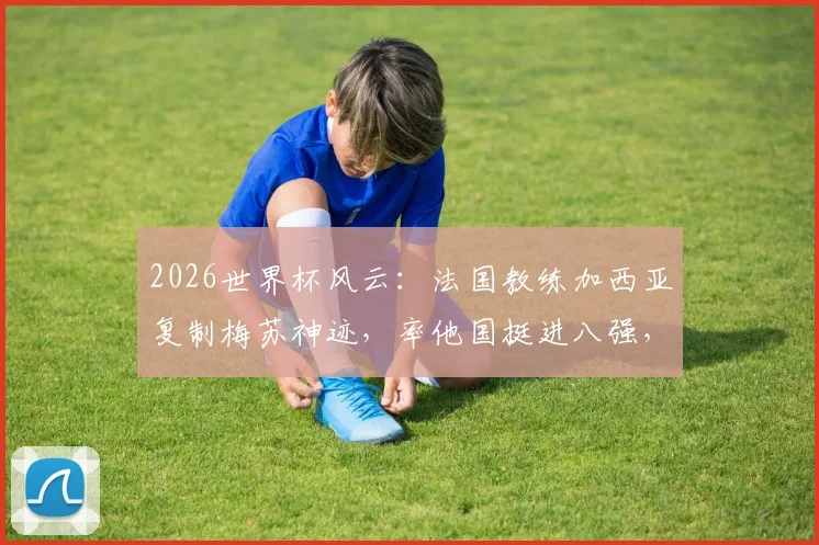 2026世界杯风云：法国教练加西亚复制梅苏神迹，率他国挺进八强，盘点法国外教海外执教高光时刻