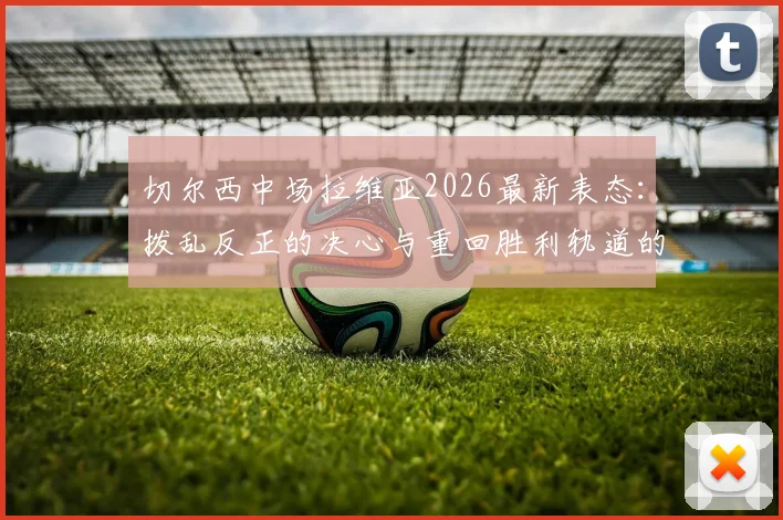切尔西中场拉维亚2026最新表态：拨乱反正的决心与重回胜利轨道的具体计划解读