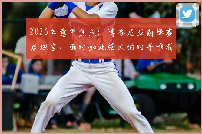 2026年意甲焦点：博洛尼亚前锋赛后坦言，面对如此强大的对手唯有脱帽致敬，解析球队崛起心态