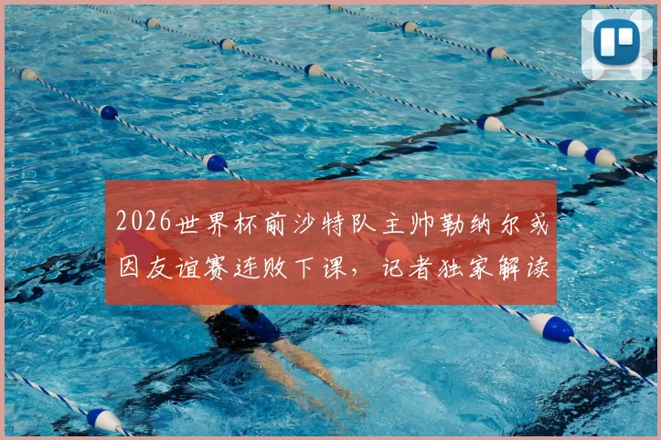 2026世界杯前沙特队主帅勒纳尔或因友谊赛连败下课，记者独家解读其帅位危机