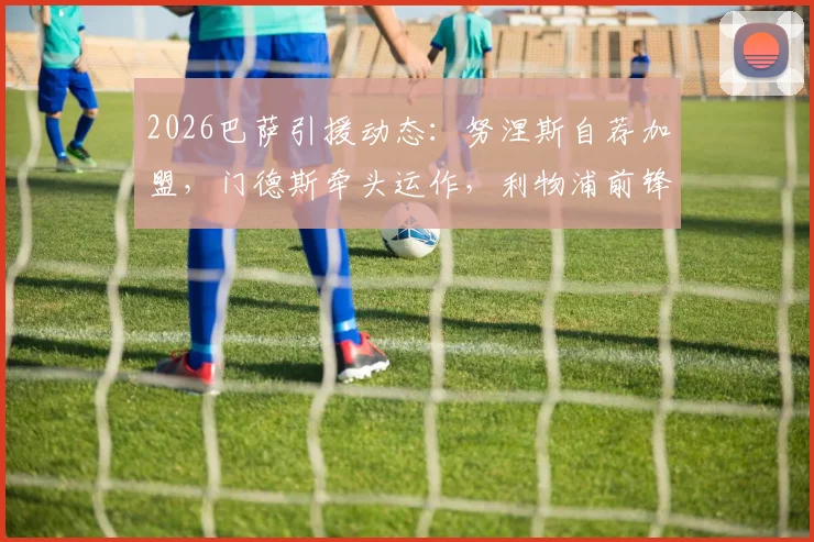 2026巴萨引援动态：努涅斯自荐加盟，门德斯牵头运作，利物浦前锋愿降薪转会全解析