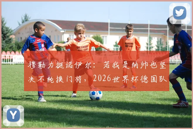 穆勒力挺诺伊尔:若我是纳帅也坚决不轮换门将,2026世界杯德国队不是来送礼的